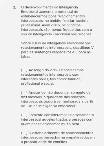 2. O desenvolvimento da Inteligência
Emocional aumenta o potencial de
estabelecermos bons relacionamentos
interpessoais, no âmbito familiar . social e
profissional. Além disso, os conflitos
interpessoais são menos frequentes com o
uso da Inteligência Emocional nas relações.
Sobre o uso da inteligência emocional nos
relacionamentos interpessoais , classifique V
para as sentenças verdadeiras e F para as
falsas:
() Ao longo da vida, estabelecemos
rela ionamentos interpessoais com
diferentes redes, tais como: familiar,
profissional e social.
( ) Apesar de não depender somente de
nós mesmos, a qualidade das relações
interpessoais poderá ser melhorada a partir
do uso da inteligência emocional.
() Somente consideramos relacionamento
interpessoal aqueles ligados a pessoas ; com
quem nos relacionamos muito , bem.
( ) O estabelecim lento de relacionamentos
interpessoais baseados na empatia reduzem
a probabilidade de conflitos.