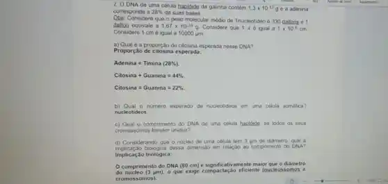 2. O DNA de uma célula haplóide da galinha contém
1,3times 10^-12g e a adenina
corresponde a 28%  de suas bases.
Obs:Considere que o peso molecular médio de 1nucleotideo é 330 daltons e 1
dalton equivale a 1,67times 10^-24g Considere que 1 é igual a 1times 10^-8cm
Considere 1 cm é igual a 10000mu m
a) Qual é a proporção de citosina esperada nesse DNA?
Proporção de citosina esperada:
Adenina=Timina (28% )
Citosina+Guanina=44% 
Citosina=Guanina=22% 
b) Qual o número esperado de nucleotideos em uma célula somática?
nucleotideos.
c) Qual o comprimento do DNA de uma célula haplóide, se todos os seus
cromossomos fossem unidos?
d) Considerando que o núcleo de uma célula tem 3 tim de diâmetro, qual a
implicação biológica dessa dimensão em relação ao comprimento do DNA?
Implicação biológica:
comprimento do DNA (80 cm) é significativamente maior que o diâmetro
do núcleo (3 um), 0 que exige compactação eficiente (nucleossomos e
cromossomos).