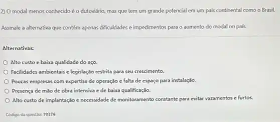 2) O modal menos conheddo éo dutoviário, mas que tem um grande potencial em um pais continental como o Brasil.
Assinale a alternativa que contém apenas dificuldades e impedimentos para o aumento do modal no país.
Alternativas:
Alto custo e baixa qualidade do aço.
Facilidades ambientais e legislação restrita para seu crescimento.
Poucas empresas com expertise de operação e falta de espaço para instalação
Presença de mão de obra intensiva e de baixa qualificação.
Alto custo de implantação e necessidade de monitoramento constante para evitar
vazamentos e furtos.
Codigo da questic: 70376