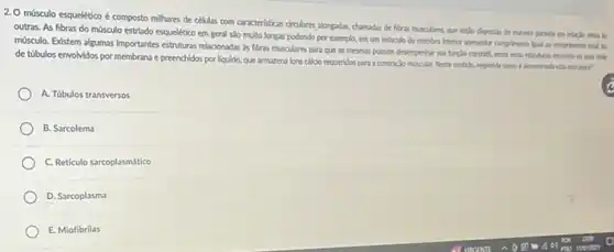 2. O músculo esquelético é composto millhares de células com caracteristicas circulares alongdas chamadas de fibras musculares que estio dispostas de munch paralela en relaclo urus is
outras. As fibras do mớsculo estrado esquelético em geral sso multo longas podendo por exemplo, em um misculo do membro Inferior apresentar comprimental pal ao comprinento total do
mósculo. Edstem algumas Importantes estruturas relacionadas as fibras musculares para que as mesmas possam desempenhur sa funcle contrict, entre esta
de túbulos envolvidos por membrana e preenchidos por Nguldo, que armazena lons callclo requeridos para a contração muscular. Neste sendido responda come 6 deroninada esta estrutn?
A. Túbulos transversos
B. Sarcolema
C. Reticulo sarcoplasmático
D. Sarcoplasma
E. Miofibrilas