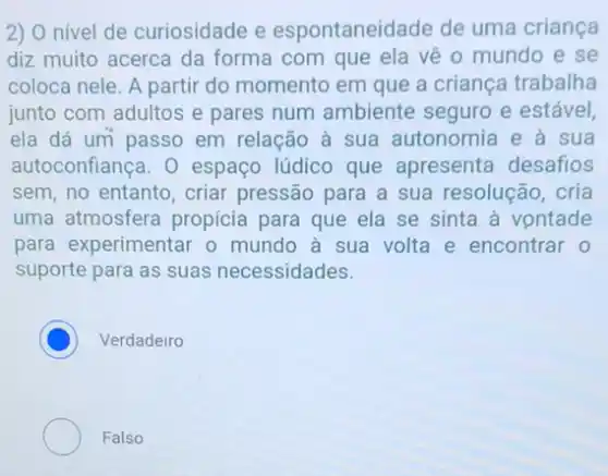 2) O nivel de curiosidade e espontaneidade de uma criança
diz muito acerca da forma com que ela vê o mundo e se
coloca nele. A partir do momento em que a criança trabalha
junto com adultos e pares num ambiente seguro e estável,
ela dá um passo em relação à sua autonomia e à sua
autoconfiança. 0 espaço lúdico que apresenta desafios
sem, no entanto, criar pressão para a sua resolução, cria
uma atmosfera propicia para que ela se sinta à vontade
para experimentar o mundo à sua volta e encontrar o
suporte para as suas necessidades.
C Verdadeiro
Falso