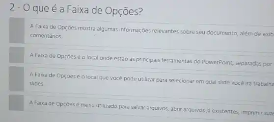 2- O que é a Faixa de Opções?
A Faixa de Opçōes mostra algumas informações relevantes sobre seu documento além de exib
comentários.
A Faixa de Opçōes é o local onde estão as principais ferramentas do PowerPoint, separadas por
A Faixa de Opçōeséo local que você pode utilizar para selecionar em qual slide você irá trabalha
slides
A Faixa de Opçōesé menu utilizado para salvar arquivos, abrir arquivos já existentes, imprimir sua: