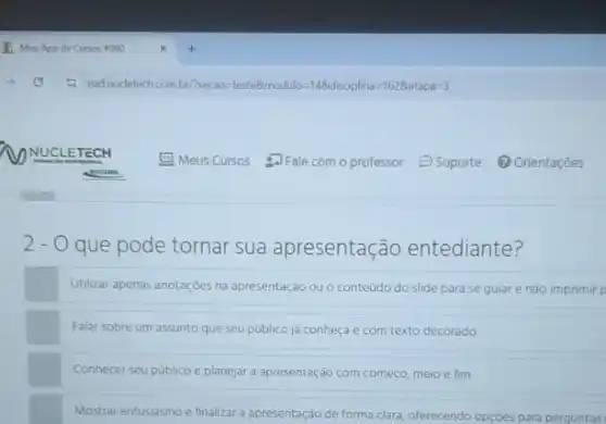 2 - O que pode tornar sua apresentação entediante?
Utilizar apenas anotaçóes na apresentação ou o conteúdo do slide para se guiar e nào imprimir p
Falar sobre um assunto que seu público ja conheça e com texto decorado.
Conhecer seu publico e planejar a apresentação com começo, meio e fim.
Mostrar entusiasmo e finalizar a apresentação de forma clara, oferecendo opçóes para perguntas