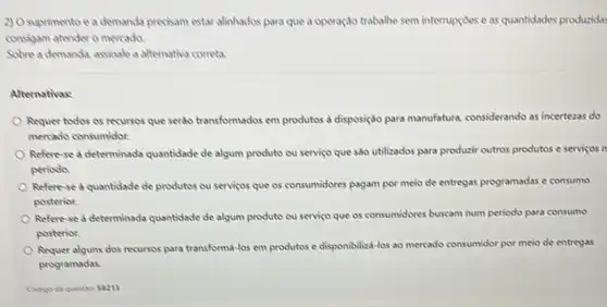 2) O suprimento e a demanda precisam estar alinhados para que a operação trabalhe sem interrupçoes e as quantidades produzidas
consigam atender o mercada.
Sobre a demanda, assinale a alternatina correta.
Alternativas:
Requer todos os recursos que serto transformados em produtos a disposição para manufatura, considerando as incertezas do
mercado consumidor.
Refere-se d determinada quantidade de algum produto ou serviço que sao utilizados para produzir outros produtos e serviços it
perioda
Referese d quantidade de produtos ou servicos que os consumidores pagam por meio de entregas programadas e consumo
posterior.
Refere-se a determinada quantidade de algum produto ou serviço que os consumidores buscam num periodo para consumo
posterior.
Requer alguns dos recursos para transforma-los em produtos e disponibiliza-los ao mencado consumidor por meio de entregas
programadas