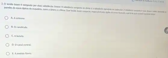 2. O tecido ósseo composto por duas substânclas osseas: A substância compacta ou densa e a substincda esponjosa ou trabecular A substincla compacta e mais densa e solida.formardo as
paredes de ossos típicos do esqueleto, como o Gmero e o fémur. Esse teclido 65500 compacto, responsibel pela rigidez do osso 6 formado a partir de qual unidade funclonal bikes?
A. Aosteona.
B. O canaliculo
C. Alamela.
D. Ocanal central.
E. A medula flavra.