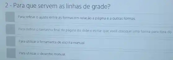 2 - Para que servem as linhas de grade?
Para refinar o ajuste entre as formas em relação a página e a outras formas.
Para definir o tamanho final da página do slide e evitar que você coloque uma forma para fora do
Para utilizar a ferramenta de escrita manual.
Para utilizar o desenho manual.