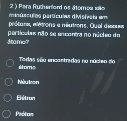 2) Para Rutherford os átomos são
minúsculas partículas divisiveis em
prótons, elétrons e nêutrons. Qual dessas
partículas não se encontra no núcleo do
átomo?
Todas são encontradas no núcleo do
átomo
Nêutron
Elétron