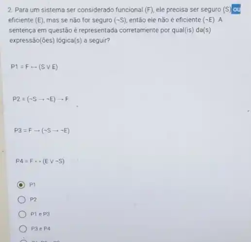 2. Para um sistema ser considerado funcional (F) ele precisa ser seguro (s) ou
eficiente (E) mas se não for seguro (-S) então ele não é eficiente (-E) A
sentença em questão é representada corretamente por qua (is) da(s)
expressão(ões) lógica (s) a seguir?
P1=Frightarrow (Svee E)
P2=(neg Sarrow neg E)arrow F
P3=Farrow (neg Sarrow neg E)
P4=Frightarrow (Evee neg S)
C p
P2
P1eP 3
P3 e P4