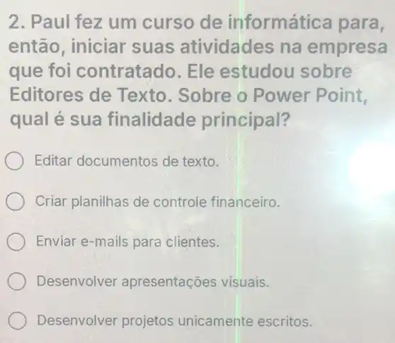 2. Paul fez um curso de informática para,
então, iniciar suas atividades na empresa
que foi contratado Ele estudou sobre
Editores de Texto. Sobre o Power Point
qual é sua finalidade principal?
Editar documentos de texto.
Criar planilhas de controle financeiro.
Enviar e-mails para clientes.
Desenvolver apresentações visuais.
Desenvolver projetos unicamente escritos.