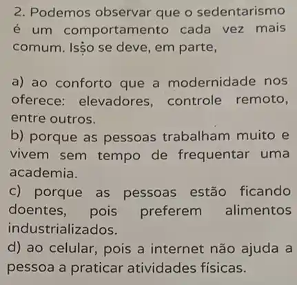 2. Podemos observar que o sedentarismo
é um comportame nto cada vez mais
comum. IsSo se deve , em parte,
a) ao conforto que a modernidade nos
oferece: elevadores controle remoto,
entre outros.
b) porque as pessoas trabalham muito e
vivem sem tempo de frequentar uma
academia.
c) porque as pessoas estão ficando
doentes, pois preferem alimentos
industrializados.
d) ao celular, pois a internet não ajuda a
pessoa a praticar atividades fisicas.