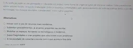 2) As politicas públicas são planejadas e colocadas em prática como forma de organizar açōes de interesse coletivo. Estão presentes em
vários setores sociais incluindo a educação. Entre os assuntos contemplados pelo desenvolvimento de politicas públicas temos o uso das
tecnologias nos espaços escolares, considerando, entre outras questóes:
Alternativas:
Inovar com o uso de recursos mais modernos.
Substituir procedimentos, ja arcaicos, presentes nas escolas
Mobiliar os espaços tornando-os tecnológicos e modernos.
Expor fragilidades e criar projetos que solucionem esses problemas.
A necessidade de conectar a escola com o que acontece fora dela