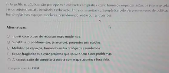 2) As politicas públicas são planejadas e colocadas em prática como forma de organizar ações de interesse cole
vários setores sociais incluindo a educação Entre os assuntos contemplados pelo desenvolvimento de políticas
tecnologias nos espaços escolares, considerando entre outras questōes:
Alternativas:
Inovar com o uso de recursos mais modernos.
Substituir procedimentos, já arcaicos, presentes nas escolas.
Mobiliar os espaços tornando-os tecnológicos e modernos.
Expor fragilidades e criar projetos que solucionem esses problemas.
A necessidade de conectar a escola com o que acontece fora dela
Código da questão: 63859