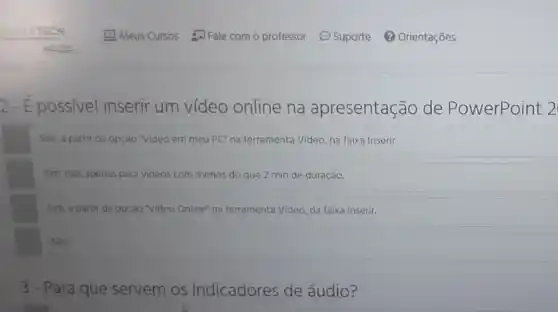 2-É possivel inserir um vídeo online na apresentação de PowerPoint 2
Sim, a partir da opção "Video em meu PC"na ferramenta Video, na faixa Inserir.
Sim, mas apenas para videos com menos do que 2 min de duração.
Sim, a partir da opção "Video Online" na ferramenta Video, da faixa Inserir.
Não
3 - Para que servem os Indicadores de áudio?