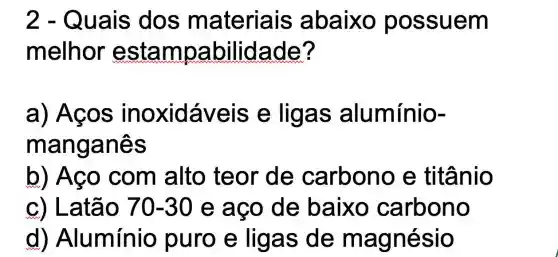 2 - Quais dos materiais abaixo possuem
melhor estampabilidade?
a) Aços inoxidáveis e ligas alumínio-
manganês
b) Aço com alto teor de carbono e titânio
c) Latão 70-30 e ago de baixo carbono
d)Alumínio puro e ligas de magnésio