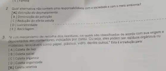 2. Qual alternativa não contem uma responsabilidade com a sociedade e
com o meio ambiente?
D.) Extinção do desmatamento
[E] Reciclagem
[B] Diminuição da poluição
[C] Redução do efeito estufa __
[D] Lucratividade
3. "êum mecanismo de recolha dos residuos, os quais são classificados de acordo com sua origem e
depositados em contentores indicados por cores. Ou seja, eles podem ser resíduos orgânicos ou
materiais recicláveis como papel, plástico vidro, dentre outros."Esta é a tradução para:
[A] Coleta de lixo
[B] Coleta social
[C] Coleta organica
[D] Coleta organizada
&) Coleta seletiva