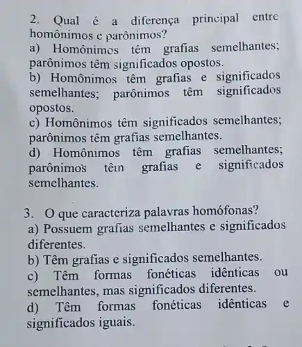 2. Qual é a diferença principal entrc
homônimos e parônimos?
a) Homônimos têm grafias semelhantes;
parônimos têm significados opostos.
b) Homônimos têm grafias e significados
semelhantes:parônimos têm significados
opostos.
c) Homônimos têm significados semelhantes;
parônimos têm grafias semelhantes.
d) Homônimos têm grafias semelhantes;
parônimos têm grafias e significados
semelhantes.
3. O que caracteriza palavras homófonas?
a) Possuem grafias semelhantes e significados
diferentes.
b) Têm grafias e significados semelhantes.
c) Têm formas fonéticas identicas ou
semelhantes, mas significados diferentes.
d) Têm formas fonéticas identicas e
significados iguais.