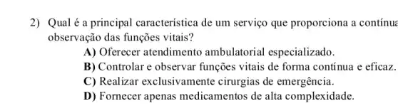 2) Qualé a principal característica de um serviço que proporciona a continue
observação das funções vitais?
A) Oferecer atendimento ambulatorial especializado.
B) Controlar e observar funções vitais de forma contínua e eficaz.
C) Realizar exclusivamente cirurgias de emergência.
D) Fornecer apenas medicamentos de alta complexidade.