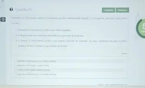 (2) Questão #3
Considere as afirmaçoes sobre - instrumento juridico denominado doação e, em seguida, assinale a alternativa
correta.
1. A doação é instrumento juridico com efeito imediato;
2. A doação pode ser realizada utilizando-se o gravame de usufruto;
3. A doação é instrumento juridico que admite cláusula de reversão, ou seja,hipóteses em que os bens
doados voltam a compor o patrimônio do doador.
apenas as afirmações 2 e3 estão corretas
apenas a afirmação 1 está correta
todas as afirmações estão corretas
apenas as afirmações 1 e 2 estão corretas
Samir