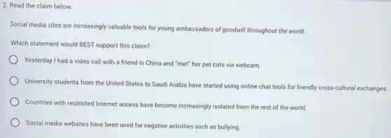 2. Read the claim below.
Social media sites are increasingly valuable tools for young ambassadors of goodwill throughout the world.
Which statement would BEST support this claim?
Yesterday I had a video call with a friend in China and "met"her pet cats via webcam.
University students from the United States to Saudi Arabia have started using online chat tools for friendly cross-cultural exchanges.
Countries with restricted Internet access have become increasingly isolated from the rest of the world.
Social media websites have been used for negative activities such as bullying.