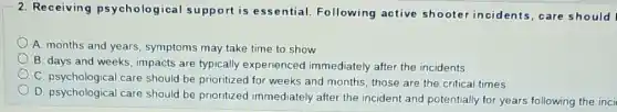2. Receiving psychological support is essential. Following active shooter incidents,care should
A. months and years symptoms may take time to show
B. days and weeks , impacts are typically experienced immediately after the incidents.
C. psychological care should be prioritized for weeks and months, those are the critical times.
D. psychological care should be prioritized immediately after the incident and potentially for years following the inci
