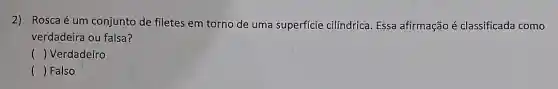 2) Rosca é um conjunto de filetes em torno de uma superficie cilíndrica. Essa afirmação é classificada como
verdadeira ou falsa?
 () Verdadeiro
() Falso