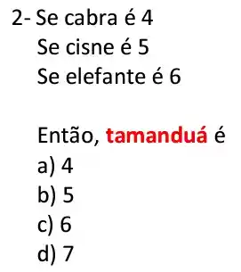 2- Se cabra é 4
Se cisne é 5
Se elefante é 6
Então, tamanduá é
a) 4
b) 5
c) 6
d) 7