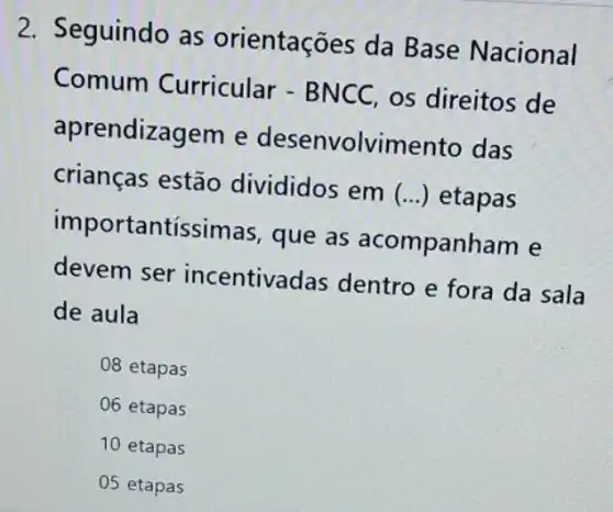 2. Seguindo as orientações da Base Nacional
Comum Curricular - BNCC os direitos de
aprendizagem e desenvolvimento das
crianças estão divididos em () etapas
importantíssimas , que as acompanham e
devem ser incentivadas dentro e fora da sala
de aula
C 08 etapas
06 etapas
10 etapas
05 etapas