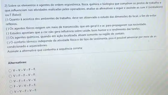 2) Sobre os elementos e agentes de ordem ergonômica, física, química e biológica que compōem os postos de trabalho e
que influenciam nas atividades realizadas pelos operadores analise as afirmativas a seguir e assinale-as com V (verdadeiro)
ou F (falso):
( ) Quanto à acústica dos ambientes de trabalho deve ser observado o estudo das dimensões do local, a fim de evitar
reflexos.
( ) Os agentes físicos exigem um meio de transmissão, que em geral é o ar, para propagarem sua nocividade.
( ) Estudos apontam que a cor não gera influência sobre saúde, bom humor e o rendimento das tarefas.
( ) Os agentes químicos, quando em ação localizada, atuam somente na região de contato.
( ) 0 conforto tërmico independe da atividade fisica e do tipo de vestimenta, pois é possivel amenizar por meio de ar-
condicionado e aquecedores.
Assinale a alternativa que contenha a sequência correta:
Alternativas:
V-V-V -F-
V-F- F-V-
V-F- F-V-
F-V-V -F-
V-v-F