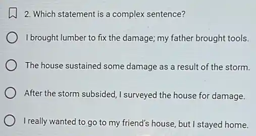 2. Which statement is a complex sentence?
I brought lumber to fix the damage; my father brought tools.
The house sustained some damage as a result of the storm.
After the storm subsided ,I surveyed the house for damage.
I really wanted to go to my friend's house, but I stayed home.