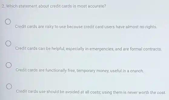 2. Which statement about credit cards is most accurate?
Credit cards are risky to use because credit card users have almost no rights.
Credit cards can be helpful, especially in emergencies and are formal contracts.
Credit cards are functionally free, temporary money, useful in a crunch.
Credit cards use should be avoided at all costs; using them is never worth the cost.