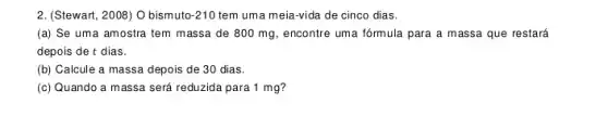 2. (Stewart, 2008) O bismutc -210 tem uma meia-vida de cinco dias.
(a) Se uma amostra tem massa de 800 mg, encontre uma fórmula para a massa que restará
depois de t dias.
(b) Calcule a massa depois de 30 dias.
(c) Quando a massa será reduzida para 1 mg?