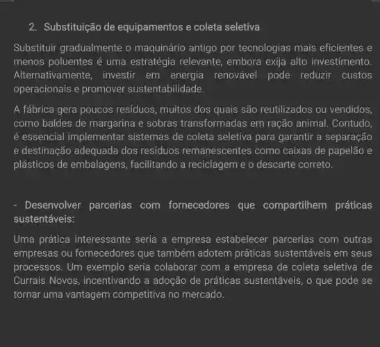 2. Substituição de equipamentos e coleta seletiva
Substituir gradualmente o maquinário antigo por tecnologias mais eficientes e
menos poluentes é uma estratégia relevante embora exija alto investimento.
Alternativamente investir em energia renovável pode reduzir custos
operacionais e promover sustentabilidade.
A fábrica gera poucos resíduos muitos dos quais são reutilizados ou vendidos,
como baldes de margarina e sobras transformadas em ração animal.Contudo,
é essencial implementar sistemas de coleta seletiva para garantir a separação
e destinação adequada dos resíduos remanescentes como caixas de papelão e
plásticos de embalagens,facilitando a reciclagem e o descarte correto.
Desenvolver parcerias com fornecedores que compartilhem práticas
sustentáveis:
Uma prática interessante seria a empresa estabelecer parcerias com outras
empresas ou fornecedores que também adotem práticas sustentáveis em seus
processos. Um exemplo seria colaborar com a empresa de coleta seletiva de
Currais Novos , incentivando a adoção de práticas sustentáveis, o que pode se
tornar uma vantagem competitiva no mercado.