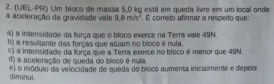 2. (UEL-PR) Um bloco de massa 5,0 kg está em queda livre em um local onde
a aceleração da gravidade vale 9,8m/s^2 É correto afirmar a respeito que:
a) a intensidade da força que o bloco exerce na Terra vale 49N.
b) a resultante das forças que atuam no bloco é nula.
c) a intensidade da força que a Terra exerce no bloco é menor que 49N.
d) a aceleração de queda do bloco é nula.
e) o módulo da velocidade de queda do bloco aumenta inicialmente e depois
diminui.