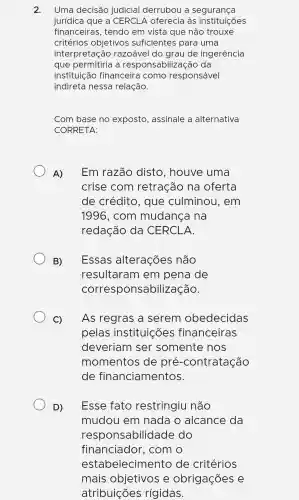 2. Uma decisão judicial derr ubou a seg uranca
jurídica que a CERCLA oferecia làs instituições
financeir as , tendo em vista que não trouxe
critérios objetivos sufic iente s par a uma
interpreta :ão razoável do grau de ingerência
que pe ermitiria a respor nsabilizaç :ão da
institui cão fina nceira como responsável
indireta nessa re lação.
Com base no exposto , assinale a alternativa
CORRE TA:
A) Em razão disto . houve uma
crise c :om retração na oferta
de c rédito , que culminou . em
1996 ). com m udanca na
redac :ão do a CERCI A
B) Essas alte racões não
result aram e m pen la de
corre spons abiliza cão.
C) As reg ras a s erem c bedec idas
pelas instit uicões financ eiras
deveri iam I ser so mente nos
mom lentos de pré -contr atacã o
de fin lancia me ntos.
D) Esse f ato restr ingiu não
mud ou em I nada o alca nce da
respo nsabili dade d lo