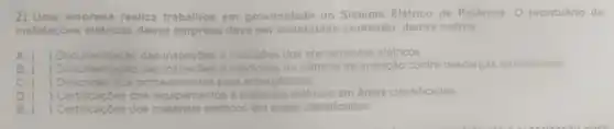 2) Uma empresa realiza trabalhos em proximidade do Sistema Elétrico de Potência. O prontuário de
instalaçóes elétricas dessa empresa deve ser constituido contendo dentre outros,
A. () Documentação das inspeçōes e mediçôes dos aterramentos elétricos.
B. (
 Documentação das inspecóes e medicoes do sistema de proteção contra descargas atmosféricas
C. ( ) Descrição dos procedimentos para emergências
D. ( ) Certificaçōes dos equipamen e	elétricos s em areas classificadas
E. ( ) Certificaçóes dos materials	classificadas