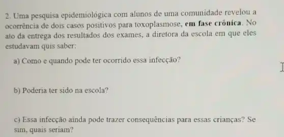 2. Uma pesquisa epidemiológica com alunos de uma comunidade revelou . a
ocorrência de dois casos positivos para toxoplasmose, em fase crônica. No
ato da entrega dos resultados dos exames, a diretora da escola em que eles
estudavam quis saber:
a) Como e quando pode ter ocorrido essa infecção?
b) Poderia ter sido na escola?
c) Essa infecção ainda pode trazer consequências para essas crianças? Se
sim, quais seriam?