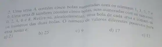 2. Uma urna A contém cinco bolas numeradas com os números
urna B também contém cinco bolas, mas numeradas com
0.2,4,6 e 8. Retira-se aleatoriamente, uma bola de cada
1,3,5,7
os numeros das duas bolas. O número de valores diferentes are s números
essa soma e:
a) 21
b) 25
c) 9
d) 17
e) 13