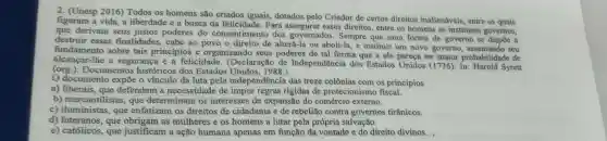 2. (Unesp 2016)Todos os homens são criados iguais, dotados pelo Criador de certos direitos inalienáveis.entre os quais
figuram a vida, a liberdade e a busca da felicidade. Para assegurar esses direitos, entre os homens se instituem governos,
que derivam seus justos poderes do consentimento dos governados. Sempre que uma forma de governo se dispōe a
destruir essas finalidades, cabe ao povo o direito de alterá-la ou aboli-la, e instituir um novo governo, assentando seu
fundamento sobre tais princípios e organizando seus poderes de tal forma que a ele pareça ter maior probabilidac le de
alcancar-lhe a segurança e a felicidade . (Declaração de Independência dos Estados Unidos (1776).In: Harold Syrett
(org.).Documentos históricos dos Estados Unidos, 1988.)
documento expõe o vínculo da luta pela independência das treze colônias com os princípios
a) liberais, que defendem a necessidade de impor regras rígidas de protecionismo fiscal.
b) mercantilist as, que determinam os interesses de expansão do comércio externo.
c) iluministas, que enfatizam os direitos de cidadania e de rebelião contra governos tirânicos.
d) luteranos, que obrigam as mulheres e os homens a lutar pela própria salvação.
e) católicos, que justificam a ação humana apenas em função da vontade e do direito divinos. ,