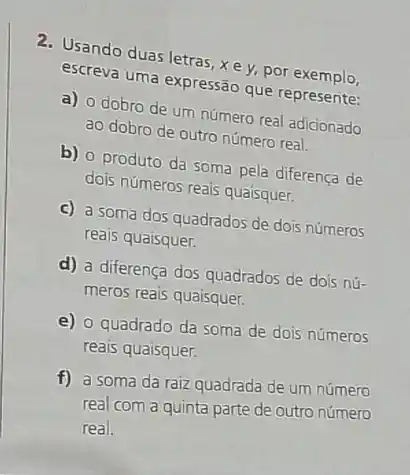 2. Usando duas letras, x e y, por exemplo,
escreva uma expressão que represente:
a) o dobro de um número real adicionado
ao dobro de outro número real.
b) 0 produto da soma pela diferença de
dois números reais quaisquer.
c) a soma dos quadrados de dois números
reais quaisquer.
d) a diferença dos quadrados de dois nú-
meros reais quaisquer.
e) 0 quadrado da soma de dois números
reais quaisquer.
f) a soma da raiz quadrada de um número
real com a quinta parte de outro número
real.