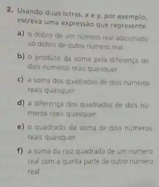 2. Usando duas letras xey,por exemplo,
escreva uma expressão que represente:
a) o dobro de um numero real adiconado
ao dobro de outro numero real
b) o produto da soma pela diferenca de
dois numeros reass quaisquer.
c) a soma dos quadrados de dois numeros
reass quaisquer
d) a differença dos quadrados de dois nứ
meros reais quaisquer
e) o quadrado da soma de dois numeros
reais quaisquer.
f) a soma da raiz quadrada de um numero
real com a quinta parte de outro numero
real