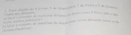 2. Você dispōe de 8 livros: 3 de Matemática, 3 de Física e 2 de Quimica.
Todos são distintos.
a) Qual o número de maneiras distintas de dispor esses 9 livros lado a lado
numa mesma prateleira?
b) Qual o número de maneiras de dispor esses livros deixando juntos OS da
mesma disciplina?