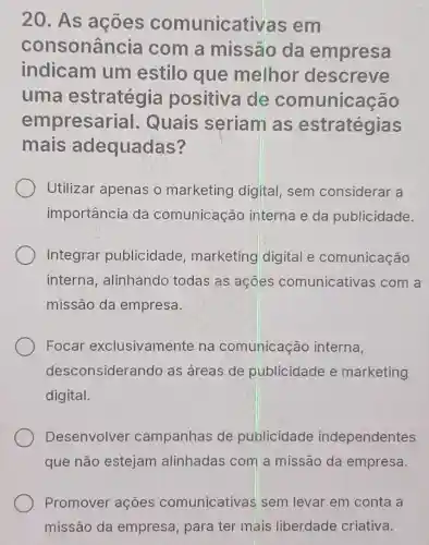 20. As acoes comunicativas em
consonância com a missão da empresa
indicam um estilo que melhor descreve
uma estratégia positiva de comunicação
empresarial . Quais seriam as estratégias
mais adequadas?
Utilizar apenas o marketing digital, sem considerar a
importância da comunicação interna e da publicidade.
Integrar publicidade marketing digital e comunicação
interna alinhando todas as açōes comunicativas com a
missão da empresa.
Focar exclusivamente na comunicação interna,
desconsiderando as áreas de publicidade e marketing
digital.
Desenvolver campanhas de publicidade independentes
que não estejam alinhadas com a missão da empresa.
Promover ações comunicativas sem levar em conta a
missão da empresa, para ter mais liberdade criativa.