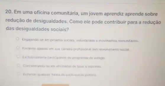 20. Em uma oficina comunitária um jovem aprendiz aprende sobre
redução de desigualdades . Como ele pode contribuir para a redução
das desigualdades sociais?
Engajando-se em projetos sociais voluntariado e movimentos comunitários.
Focando apenas em sua carreira profissional sem envolvimento social.
Exclusivamente participando de programas de estágio.
Concentrando-se em atividades de lazer e esportes.
Evitando qualquer forma de participaçǎc politica.