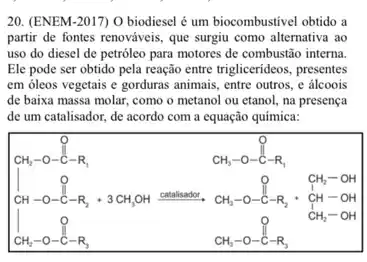 20. (ENEM-2017) 0 biodiesel é um biocombustivel obtido a
partir de fontes renováveis que surgiu como alternativa ao
uso do diesel de petrôleo para motores de combustão interna.
Ele pode ser obtido pela reação entre triglicerideos presentes
em óleos vegetais e gorduras animais, entre outros e álcoois
de baixa massa molar.como o metanol ou etanol, na presença
de um catalisador, de acordo com a equação química:
F.....................................................................