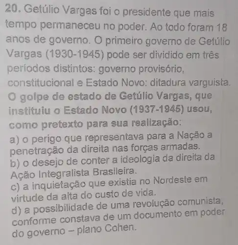 20. Getúlio Vargas foi o presidente que mais
tempo permaneceu no poder. Ao todo foram 18
anos de governo O primeiro governo de Getúlio
Vargas (1930-1945) pode ser dividido em três
períodos distintos governo provisório,
constitucional e Estado Novo : ditadura varguista.
golpe de estado de Getúlio Vargas,que
instituiu o Estado Novo (1937-1945) usou,
como pretexto para sua realização:
a) o perigo que representava para a Nação a
penetracão da direita nas forças armadas.
b) o desejo de conter a ideologia da direita da
Ação Integralista Brasileira.
c) a inquieta cão que existia no Nordeste em
virtude da alta do custo de vida.
d) a possibilidade de uma revolução comunista,
de um documento em poder