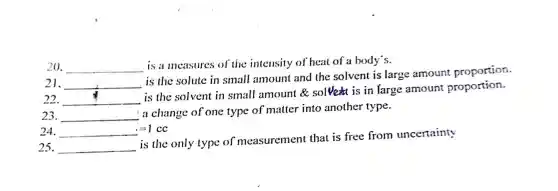 20. __ is a measures of the intensity of heat of a body's.
21. __
is the solute in small amount and the solvent is large amount proportion.
22. __
is the solvent in small amount &solve is in large amount proportion.
23. __
a change of one type of matter into another type.
24. =1cc
25. __
is the only type of measurement that is free from uncertainty