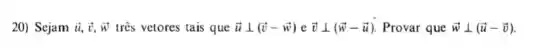 20) Sejam overrightarrow (u),overrightarrow (v),overrightarrow (w) três vetores tais que overrightarrow (u)bot (overrightarrow (v)-overrightarrow (w))eoverrightarrow (v)bot (overrightarrow (w)-overrightarrow (u)) Provar que overrightarrow (w)bot (overrightarrow (u)-overrightarrow (v))