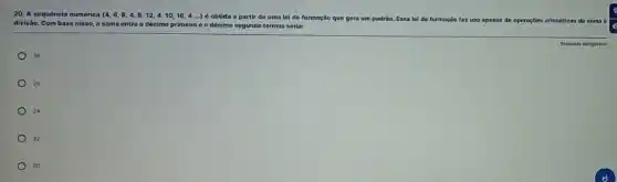 20. A sequência numérica (4,6,8,4,8,12,4,10,16,4ldots ) é obtida a partir de uma lei de formação que gera um padrǎo. Essa lei de formação faz uso apenas de operações aritméticas de soma
divisão. Com base nisso a soma entre o décimo primeiro 00 décimo segundo termos seria:
26
25
24
22
20