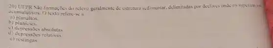 20) UPPR São formações do relevo geralmente de estrutura sedimentar delimitadas por declives onde os superam os
acumulativos. O texto refere-se a
a)planaltos.
b) planicies.
c) depressōes absolutas
d) depressoes resolutas
c)restingas