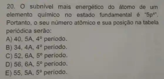 20.0 subnivel mais energético do átomo de um
elemento químico no estado fundamenta lẻ 5p^4''
Portanto o seu número atômico e sua posição na tabela
periódica serão:
A) 405A. 4^circ  período.
B) 344A. 4^circ  período.
C) 526A, 5^circ  período.
D) 56,6A, 5^circ  periodo.
E) 555A, 5^circ  periodo.